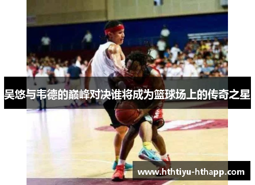 吴悠与韦德的巅峰对决谁将成为篮球场上的传奇之星