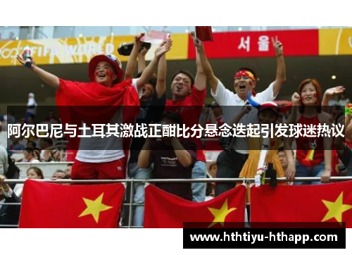 阿尔巴尼与土耳其激战正酣比分悬念迭起引发球迷热议